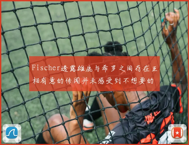 Fischer透露雄鹿与希罗之间存在互相有意的传闻并未感受到不想要的迹象