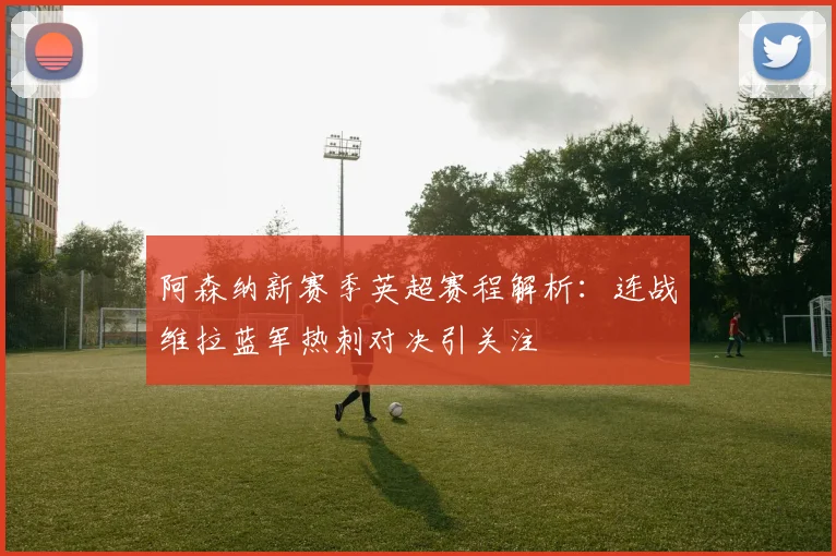 阿森纳新赛季英超赛程解析：连战维拉蓝军热刺对决引关注