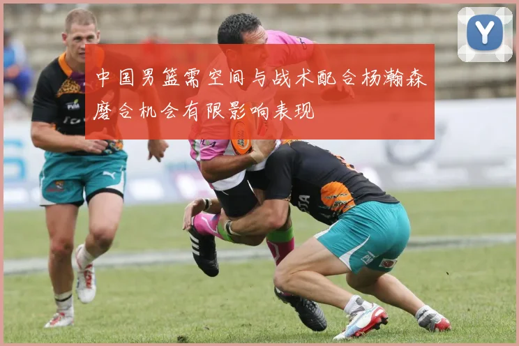 中国男篮需空间与战术配合杨瀚森磨合机会有限影响表现