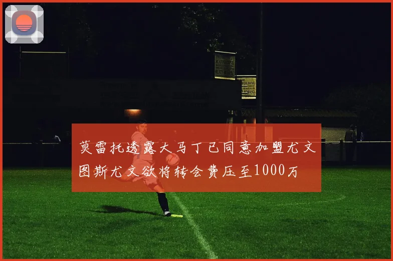 莫雷托透露大马丁已同意加盟尤文图斯尤文欲将转会费压至1000万