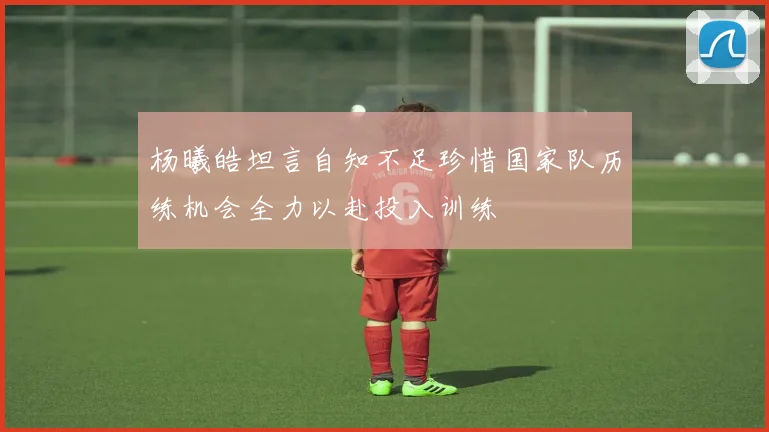 杨曦皓坦言自知不足珍惜国家队历练机会全力以赴投入训练