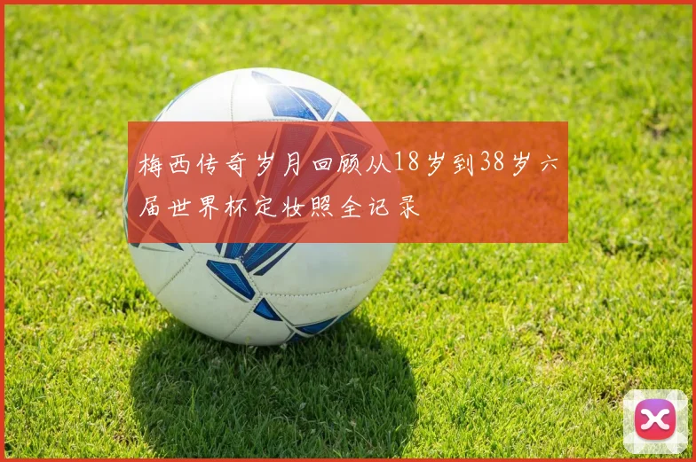 梅西传奇岁月回顾从18岁到38岁六届世界杯定妆照全记录