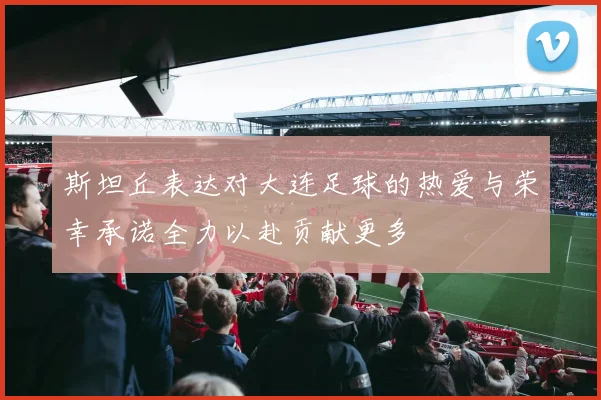 斯坦丘表达对大连足球的热爱与荣幸承诺全力以赴贡献更多
