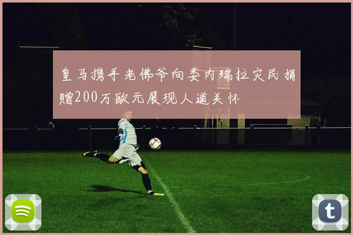 皇马携手老佛爷向委内瑞拉灾民捐赠200万欧元展现人道关怀