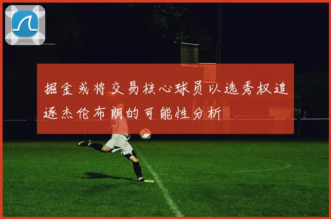 掘金或将交易核心球员以选秀权追逐杰伦布朗的可能性分析
