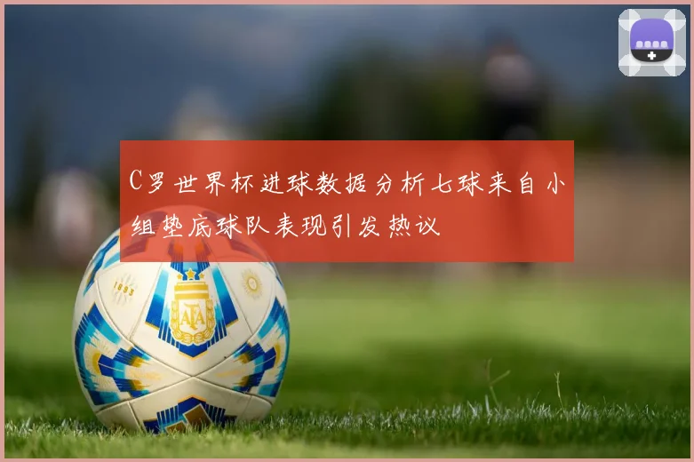 C罗世界杯进球数据分析七球来自小组垫底球队表现引发热议