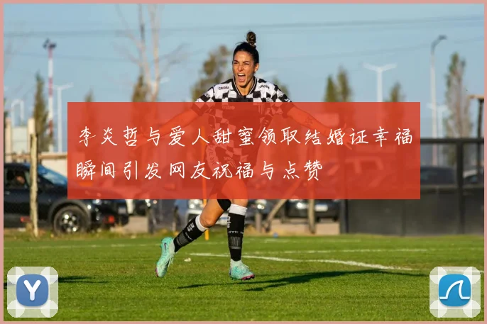 李炎哲与爱人甜蜜领取结婚证幸福瞬间引发网友祝福与点赞
