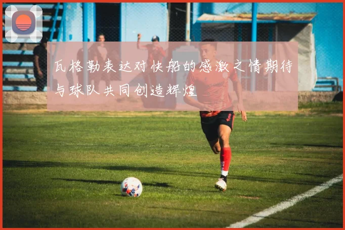 瓦格勒表达对快船的感激之情期待与球队共同创造辉煌