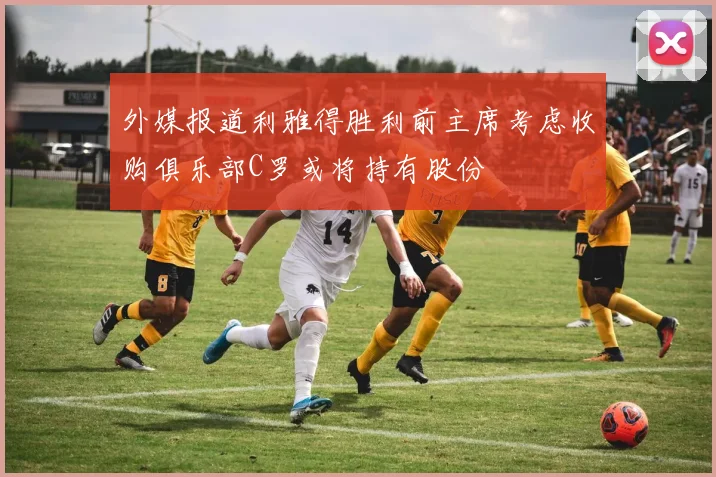 外媒报道利雅得胜利前主席考虑收购俱乐部C罗或将持有股份