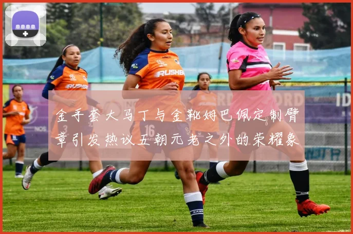 金手套大马丁与金靴姆巴佩定制臂章引发热议五朝元老之外的荣耀象征